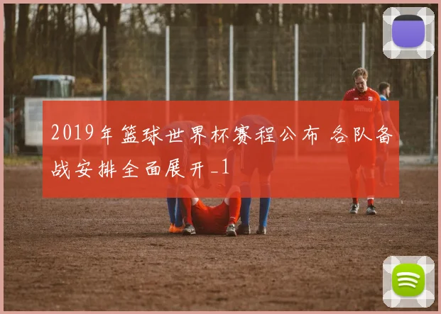 2019年篮球世界杯赛程公布 各队备战安排全面展开_1