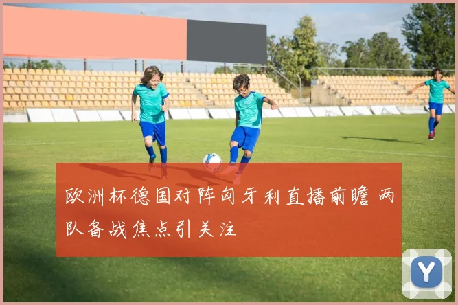 欧洲杯德国对阵匈牙利直播前瞻 两队备战焦点引关注