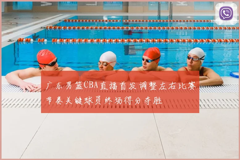 广东男篮CBA直播首发调整左右比赛节奏关键球员终场得分夺胜