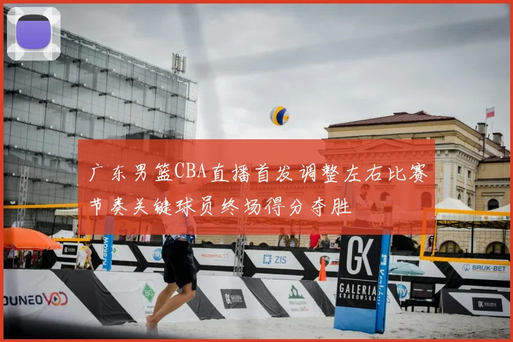 广东男篮CBA直播首发调整左右比赛节奏关键球员终场得分夺胜