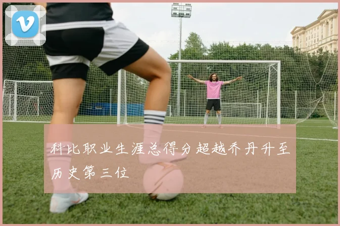 科比职业生涯总得分超越乔丹升至历史第三位