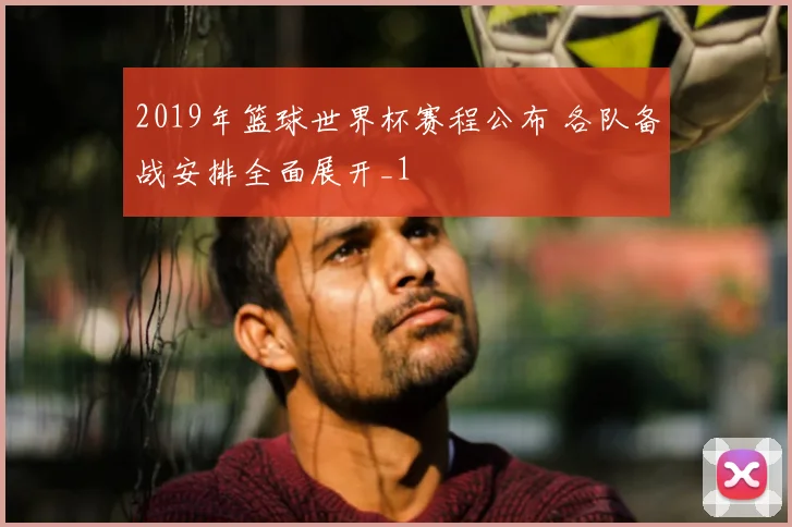2019年篮球世界杯赛程公布 各队备战安排全面展开_1