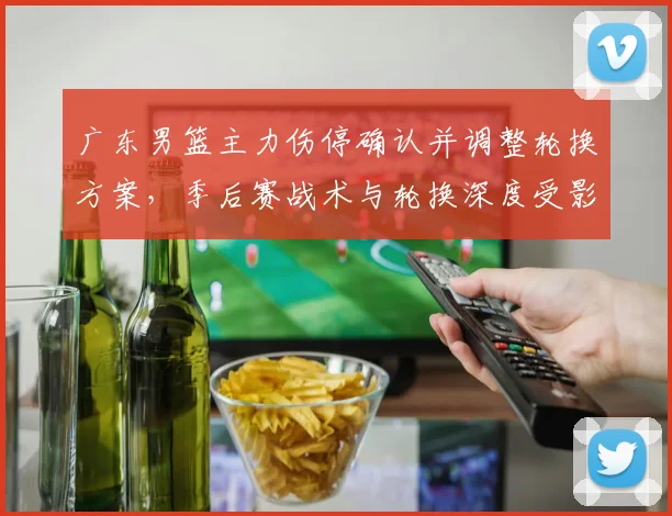 广东男篮主力伤停确认并调整轮换方案，季后赛战术与轮换深度受影响