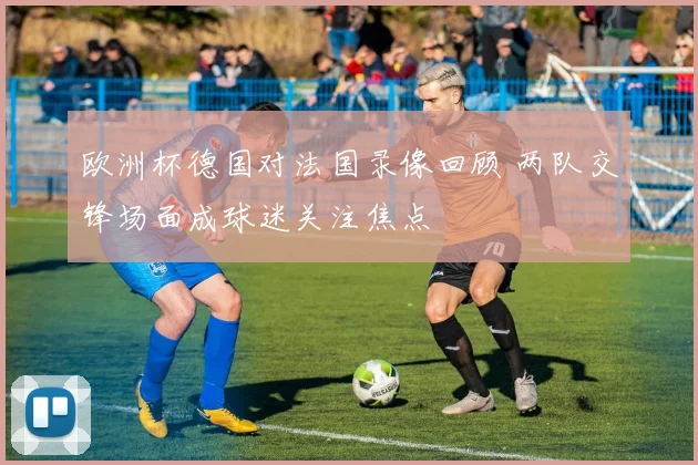 欧洲杯德国对法国录像回顾 两队交锋场面成球迷关注焦点