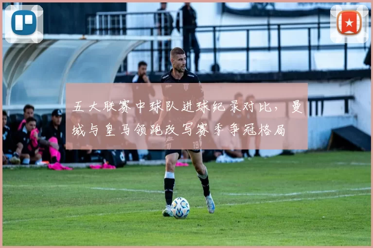 五大联赛中球队进球纪录对比，曼城与皇马领跑改写赛季争冠格局