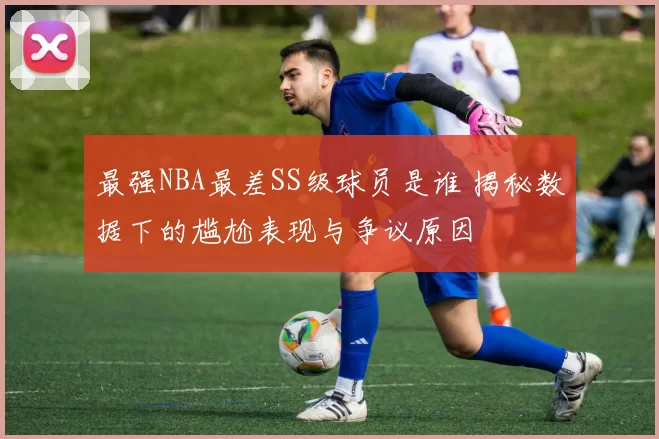 最强NBA最差SS级球员是谁 揭秘数据下的尴尬表现与争议原因