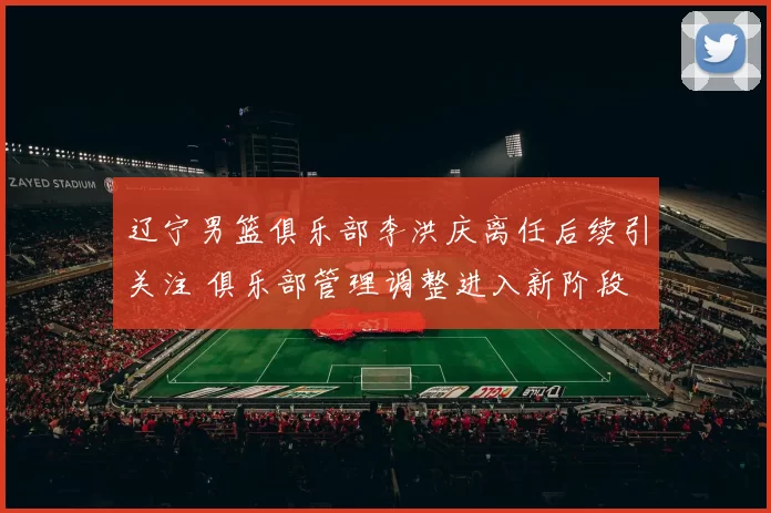 辽宁男篮俱乐部李洪庆离任后续引关注 俱乐部管理调整进入新阶段