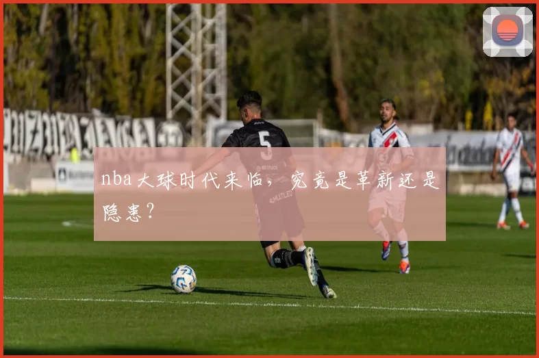 nba大球时代来临，究竟是革新还是隐患？