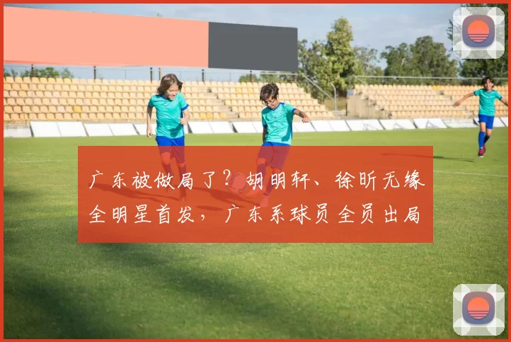 广东被做局了?胡明轩、徐昕无缘全明星首发,广东系球员全员出局