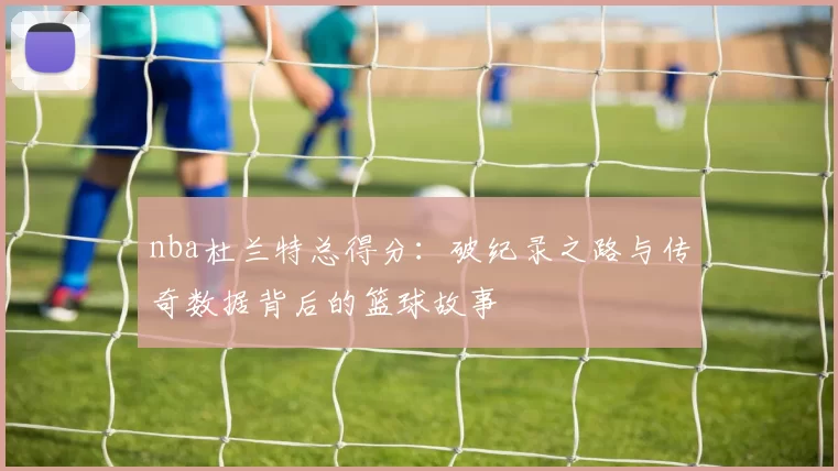 nba杜兰特总得分：破纪录之路与传奇数据背后的篮球故事