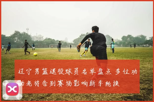 辽宁男篮退役球员名单盘点 多位功勋老将告别赛场影响新季轮换