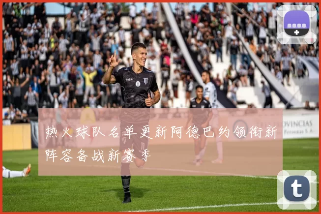 热火球队名单更新阿德巴约领衔新阵容备战新赛季