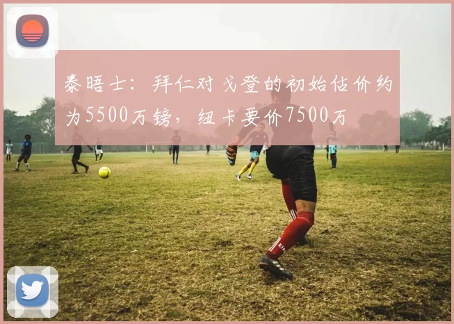 泰晤士：拜仁对戈登的初始估价约为5500万镑，纽卡要价7500万