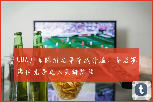 CBA广东队排名争夺战升温，季后赛席位竞争进入关键阶段