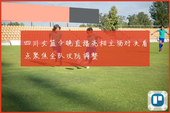 四川女篮今晚直播亮相主场对决看点聚焦全队攻防调整