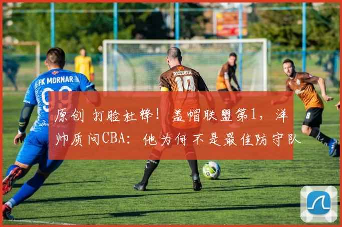 原创 打脸杜锋！盖帽联盟第1，洋帅质问CBA：他为何不是最佳防守队员？