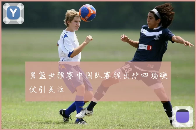 男篮世预赛中国队赛程出炉四场硬仗引关注