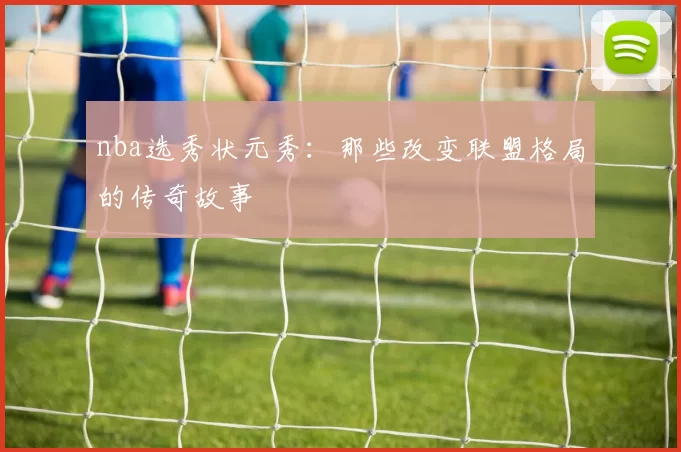 nba选秀状元秀：那些改变联盟格局的传奇故事