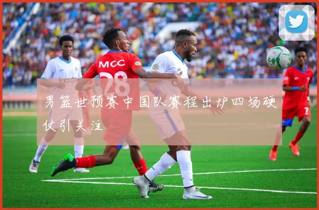 男篮世预赛中国队赛程出炉四场硬仗引关注