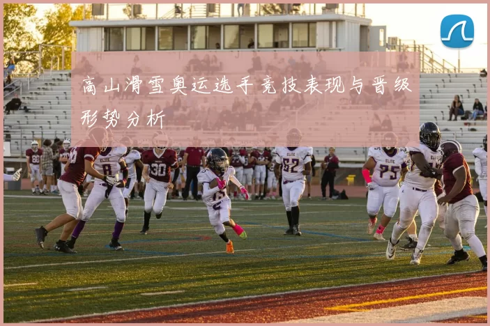 高山滑雪奥运选手竞技表现与晋级形势分析
