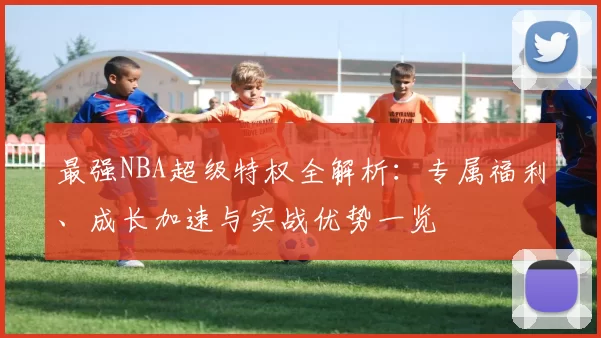 最强NBA超级特权全解析：专属福利、成长加速与实战优势一览