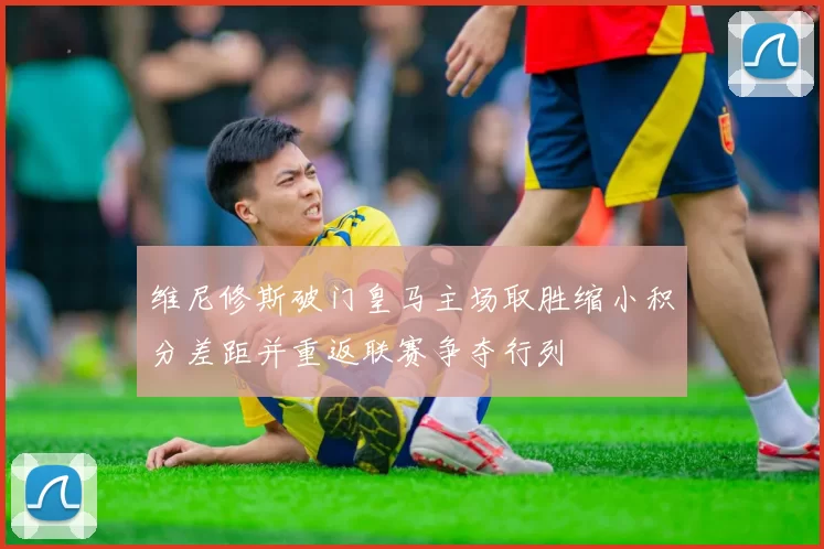 维尼修斯破门皇马主场取胜缩小积分差距并重返联赛争夺行列