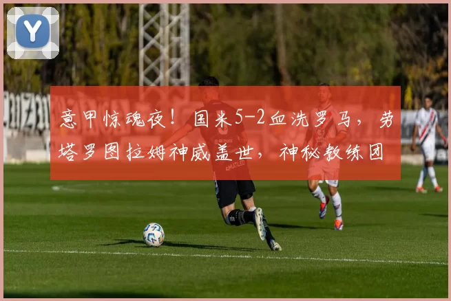 意甲惊魂夜！国米5-2血洗罗马，劳塔罗图拉姆神威盖世，神秘教练团引爆圣西罗！