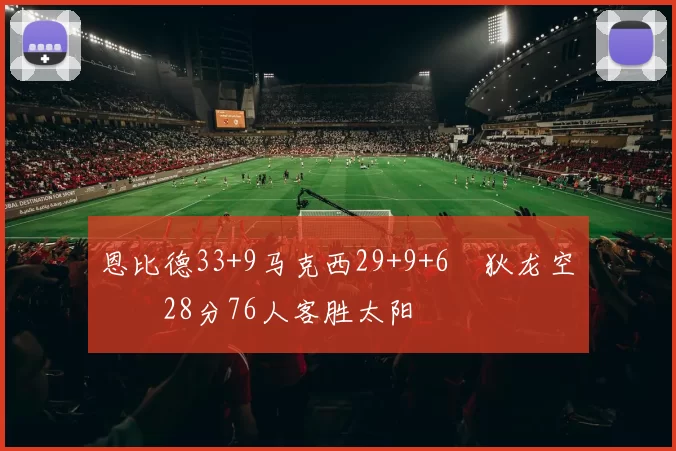 恩比德33+9马克西29+9+6 狄龙空砍28分76人客胜太阳