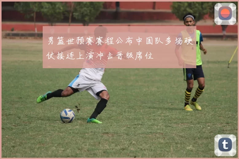 男篮世预赛赛程公布中国队多场硬仗接连上演冲击晋级席位