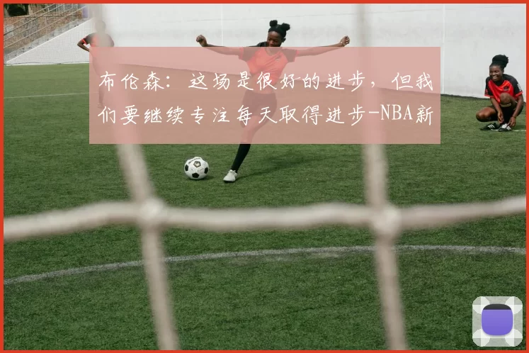 布伦森:这场是很好的进步,但我们要继续专注每天取得进步-NBA新闻