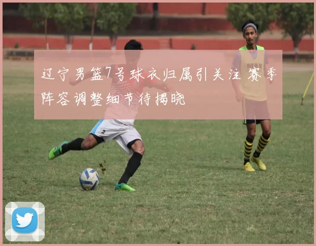 辽宁男篮7号球衣归属引关注 赛季阵容调整细节待揭晓