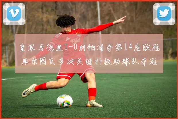 皇家马德里1-0利物浦夺第14座欧冠 库尔图瓦多次关键扑救助球队夺冠