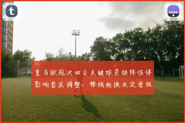皇马欧冠次回合关键球员缺阵伤停影响首发调整,锋线轮换决定晋级形势