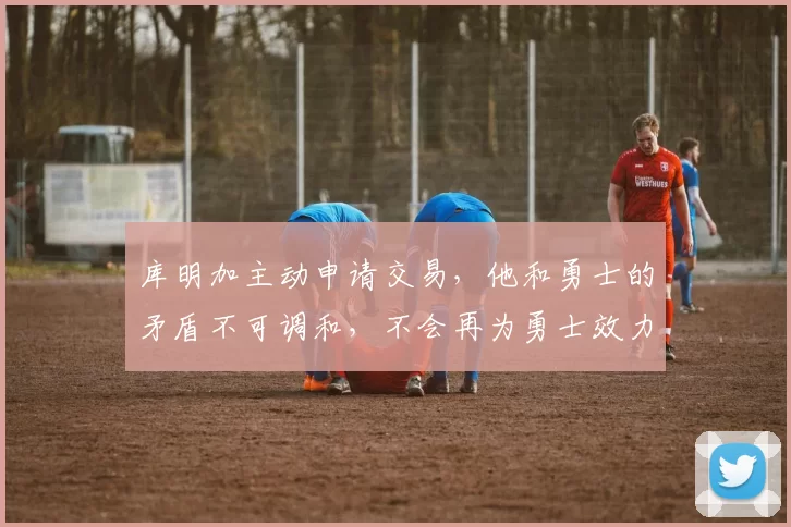 库明加主动申请交易，他和勇士的矛盾不可调和，不会再为勇士效力