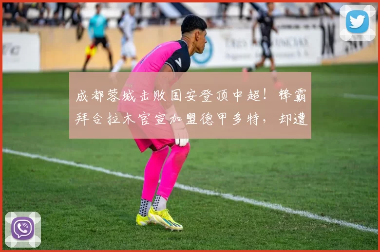 成都蓉城击败国安登顶中超!锋霸拜合拉木官宣加盟德甲多特,却遭报价辟谣_阿洛伊西_比赛_球迷