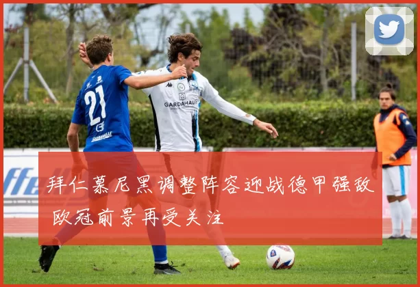 拜仁慕尼黑调整阵容迎战德甲强敌 欧冠前景再受关注