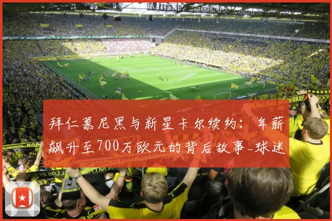 拜仁慕尼黑与新星卡尔续约：年薪飙升至700万欧元的背后故事_球迷_球员_显示
