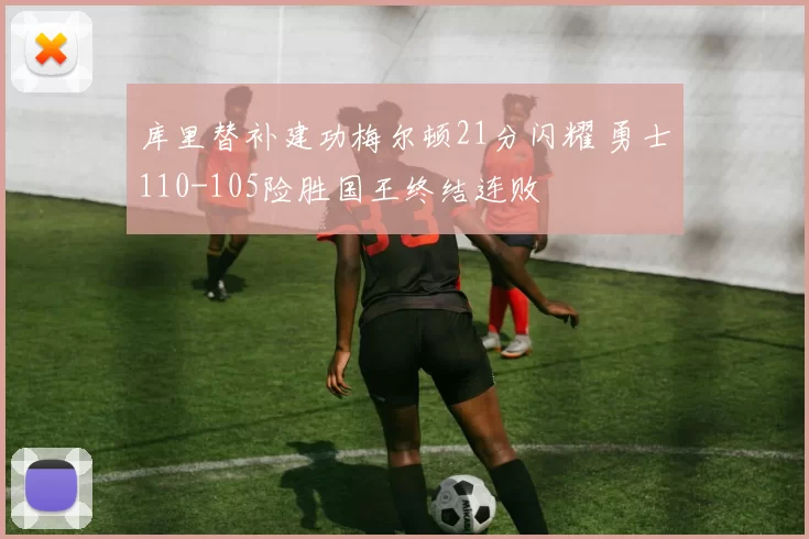库里替补建功梅尔顿21分闪耀 勇士110-105险胜国王终结连败