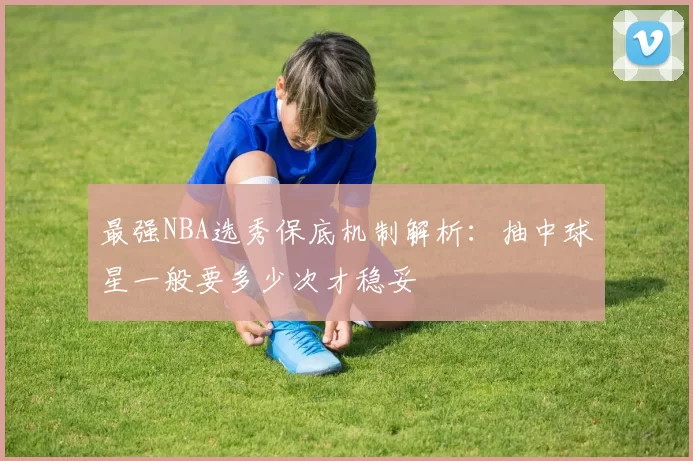 最强NBA选秀保底机制解析：抽中球星一般要多少次才稳妥