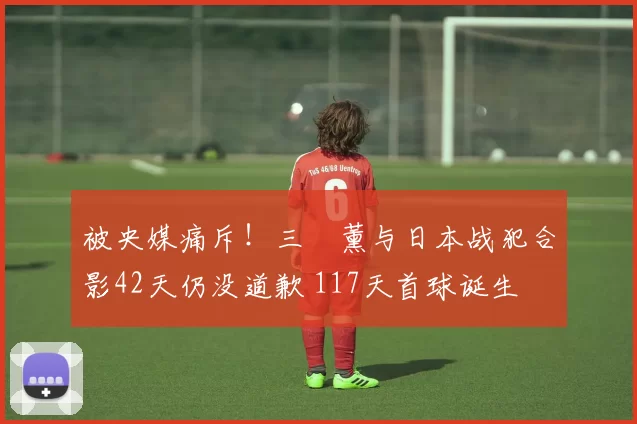 被央媒痛斥！三笘薰与日本战犯合影42天仍没道歉 117天首球诞生