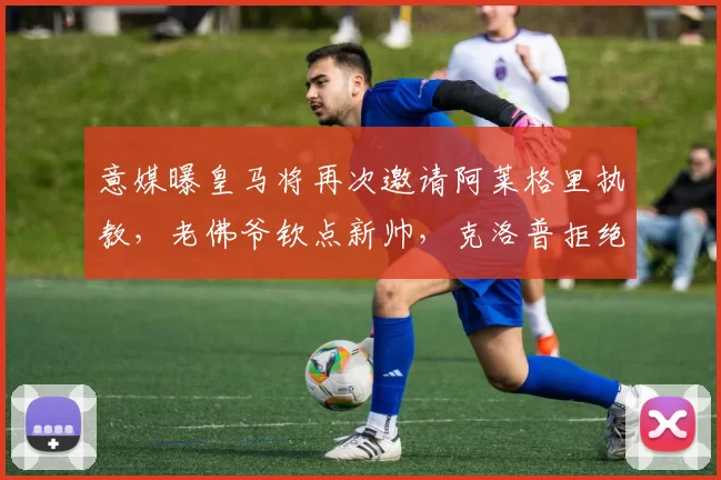 意媒曝皇马将再次邀请阿莱格里执教，老佛爷钦点新帅，克洛普拒绝