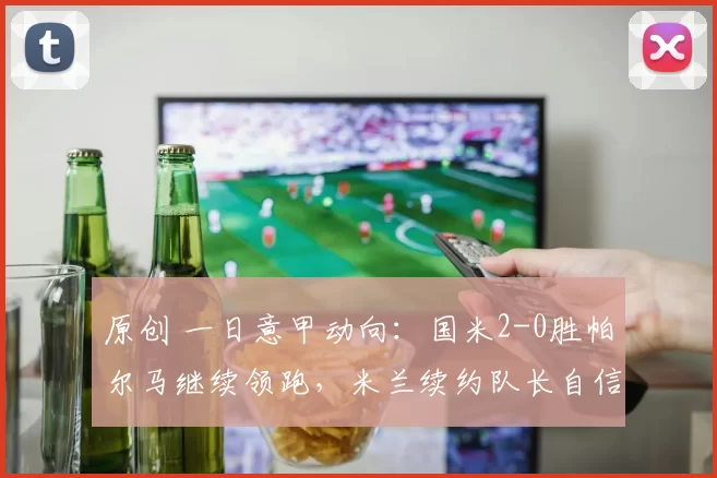 原创 一日意甲动向：国米2-0胜帕尔马继续领跑，米兰续约队长自信满满