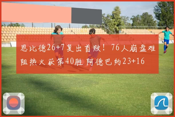 恩比德26+7复出首败！76人崩盘难阻热火获第40胜 阿德巴约23+16