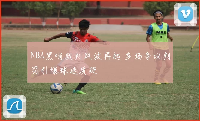 NBA黑哨裁判风波再起 多场争议判罚引爆球迷质疑