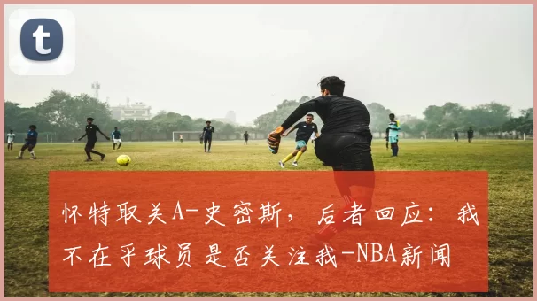 怀特取关A-史密斯，后者回应：我不在乎球员是否关注我-NBA新闻