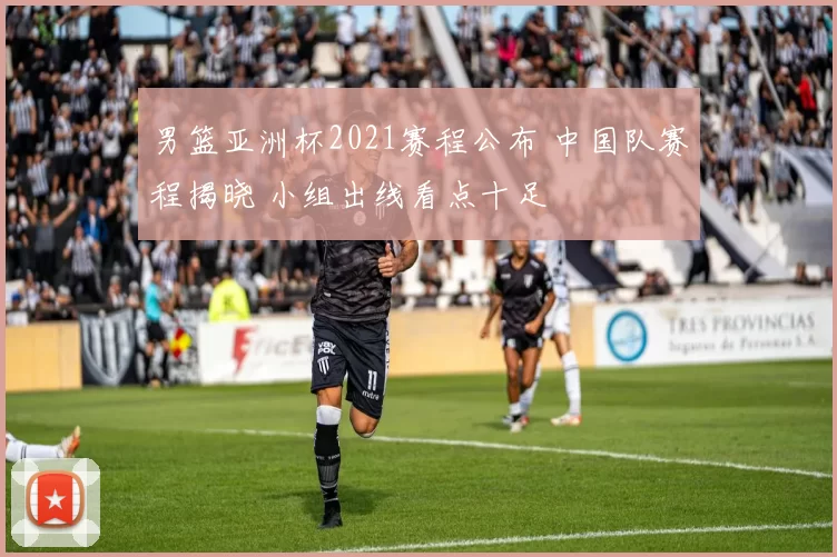 男篮亚洲杯2021赛程公布 中国队赛程揭晓 小组出线看点十足