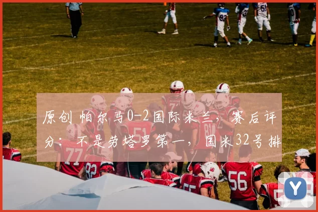 原创 帕尔马0-2国际米兰,赛后评分:不是劳塔罗第一,国米32号排第一