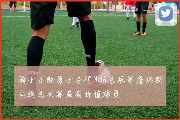 骑士击败勇士夺得NBA总冠军詹姆斯当选总决赛最有价值球员