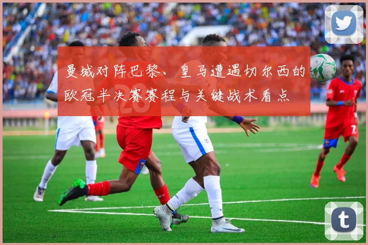 曼城对阵巴黎、皇马遭遇切尔西的欧冠半决赛赛程与关键战术看点