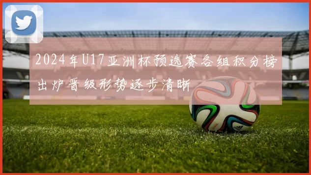 2024年U17亚洲杯预选赛各组积分榜出炉晋级形势逐步清晰
